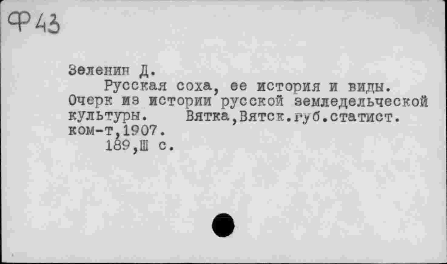 ﻿Зеленин Д.
Русская соха, ее история и виды.
Очерк из истории русской земледельческой культуры.	Вятка,Вятск.губ.статист.
ком-т,1907.
189,Ш С.